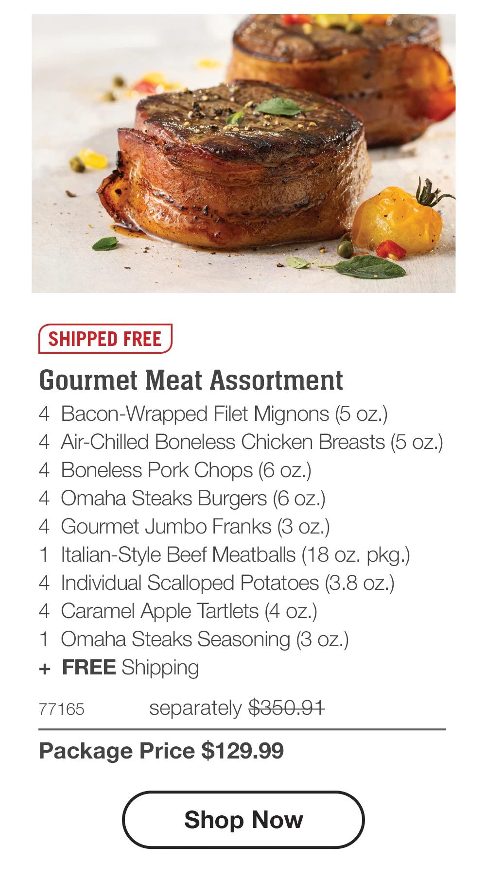 SHIPPED FREE | Gourmet Meat Assortment - 4 Bacon-Wrapped Filet Mignons (5 oz.) - 4 Air-Chilled Boneless Chicken Breasts (5 oz.) - 4 Boneless Pork Chops (6 oz.) - 4 Omaha Steaks Burgers (6 oz.) - 4 Gourmet Jumbo Franks (3 oz.) - 1 Italian-Style Beef Meatballs (18 oz. pkg.) - 4 Individual Scalloped Potatoes (3.8 oz.) - 4 Caramel Apple Tartlets (4 oz.) - 1 Omaha Steaks Seasoning (3 oz.) + FREE Shipping - 77165 separately $350.97 | Package Price $129.99 || Shop Now