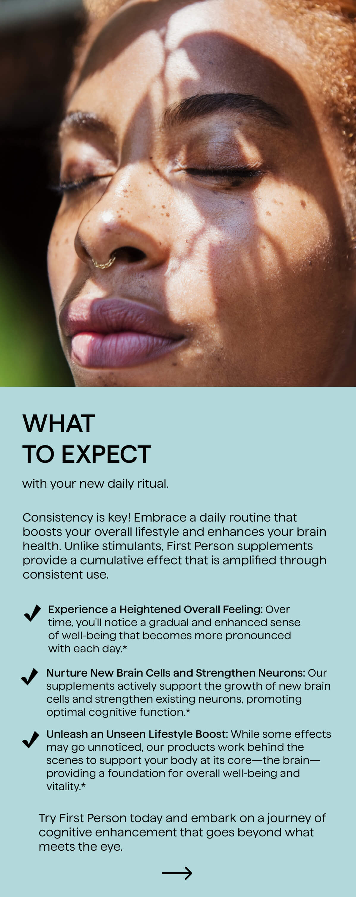 Consistency is key! Embrace a daily routine that boosts your overall lifestyle and enhances your brain health. Unlike stimulants, First Person supplements provide a cumulative effect that is amplified through consistent use.