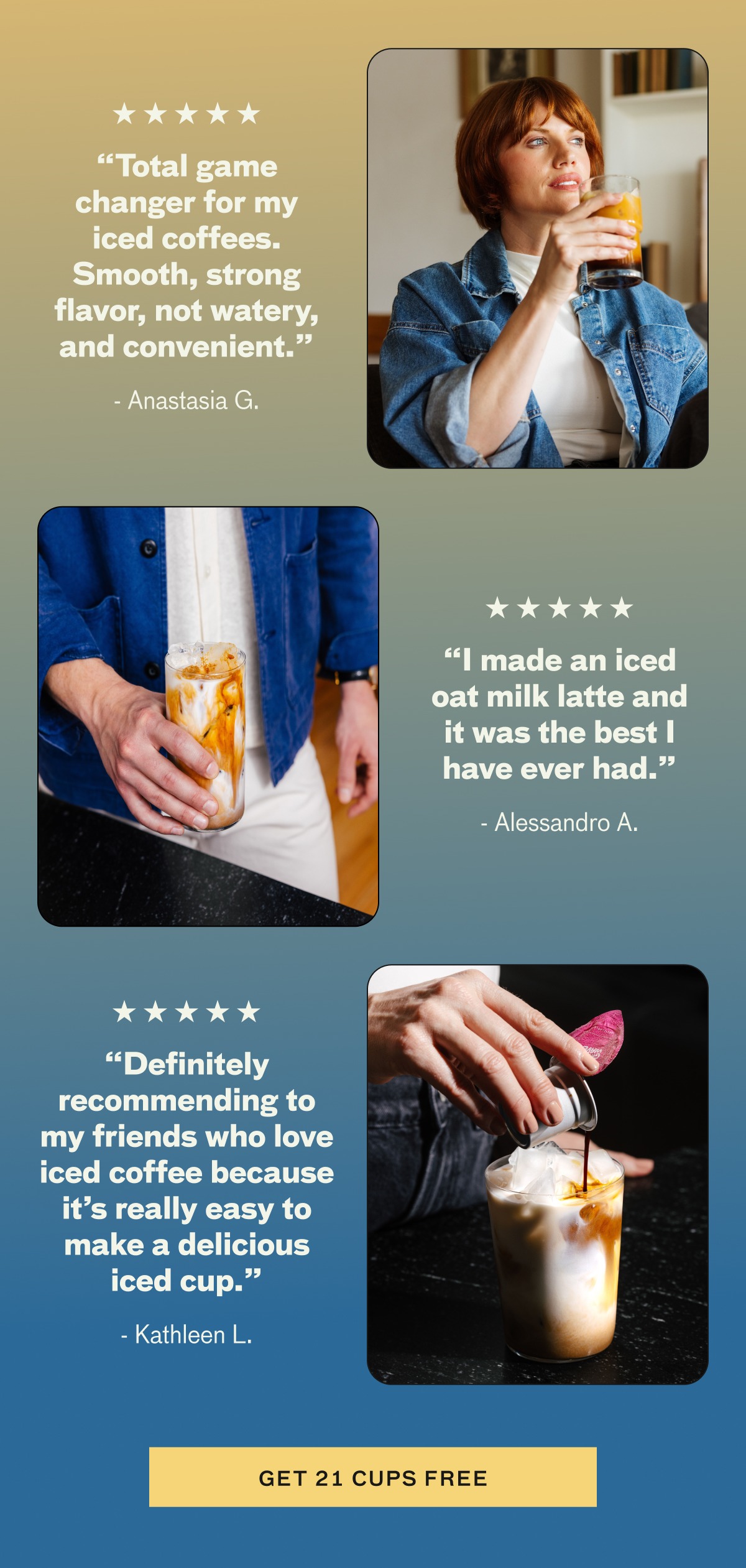 "Total game changer for my iced coffees. Smooth, strong flavor, not water, and convenient." - Anastasia G. "I made an iced oat milk latte and it was the best I have ever had." - Alessandro A. "Definitely recommending to my friends who love iced coffee because it's really easy to make a delicious iced cup." - Kathleen L. CTA: GET 21 CUPS FREE