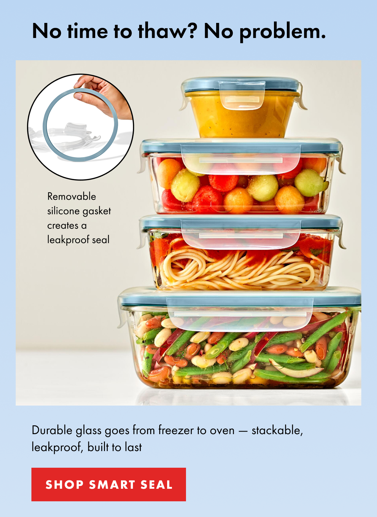 No time to thaw? No problem. Durable glass goes from freezer to oven — stackable, leakproof, built to last. | SHOP SMART SEAL