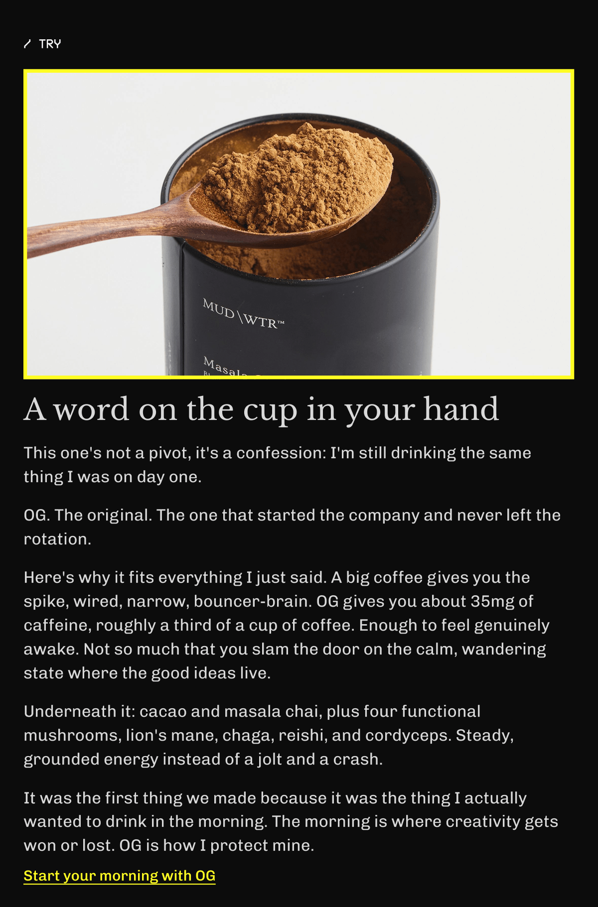 A word on the cup in your hand – This one's not a pivot, it's a confession: I'm still drinking the same thing I was on day one. | OG. The original. | The one that started the company and never left the rotation. | Here's why it fits everything I just said. A big coffee gives you the spike, wired, narrow, bouncer-brain. | OG gives you about 35mg of caffeine, roughly a third of a cup of coffee. | Enough to feel genuinely awake. | Not so much that you slam the door on the calm, wandering state where the good ideas live. | Underneath it: cacao and masala chai, plus four functional mushrooms, lion's mane, chaga, reishi, and cordyceps. | Steady, grounded energy instead of a jolt and a crash. | It was the first thing we made because it was the thing I actually wanted to drink in the morning. | The morning is where creativity gets won or lost. | OG is how I protect mine. | Start Your Morning With OG