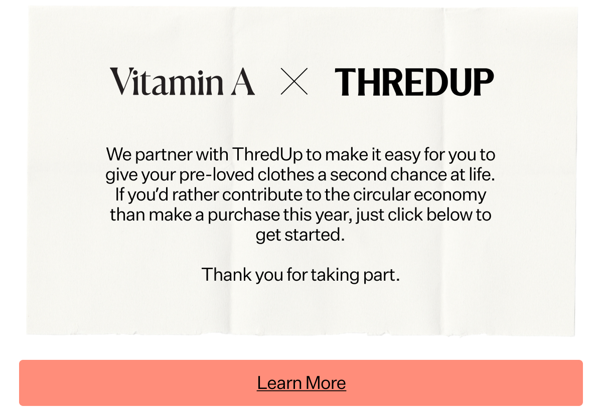Vitamin A x ThredUp We partner with ThredUp to make it easy for you to give your pre-loved clothes a second chance at life. If you'd rather contribute to the circular economy than make a purchase this year, juts click below to get started. Thank you for taking part.