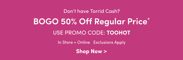 Don't have Torrid Cash? | BOGO 50% Off Regular Price* | Use Promo Code: TOOHOT | In Store + Online | Exclusions Apply | Shop Now >