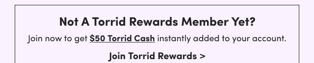 Not A Torrid Rewards Member Yet? | Join now to get $50 Torrid Cash instantly added to your account. | Join Torrid Rewards >
