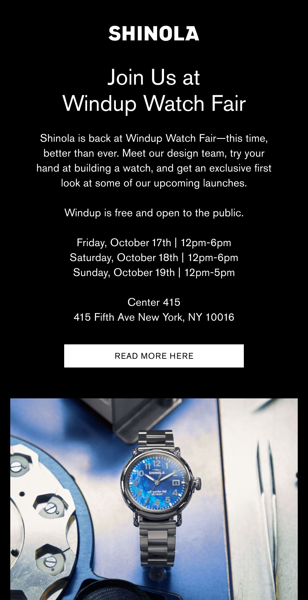 Join Us at Windup Watch Fair | Shinola is back at Windup Watch Fair—this time, better than ever. Meet our design team, try your hand at building a watch, and get an exclusive first look at some of our upcoming launches.  Windup is free and open to the public.  Friday, October 17th | 12pm-6pm Saturday, October 18th | 12pm-6pm Sunday, October 19th | 12pm-5pm  Center 415 415 Fifth Ave New York, NY 10016 | Read more here