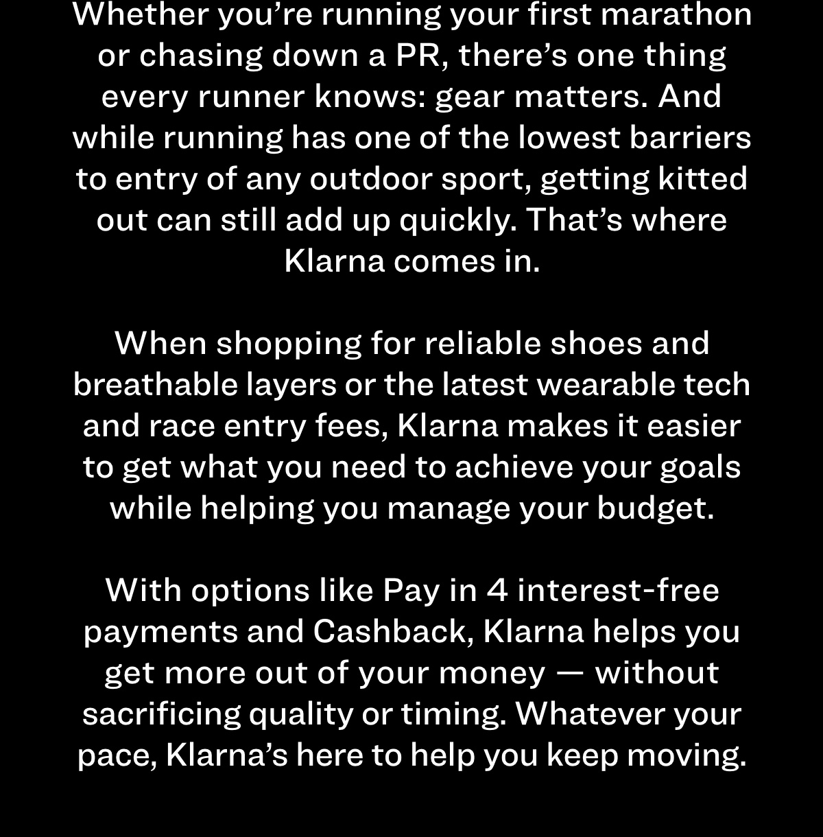 whether you're running your first marathon or chasing down a PR, there's one thing every runner knows: gear matters. and while running has one of the lowest barriers to entry of any outdoor sport, getting kitted out can still add up quickly. that's where klarna comes in. when shopping for reliable shoes and breathable layers or the latest wearable tech and race and entry fees, klarna makes it easier to get what you need to achieve your goals while helping you manage your budget. with options like pay in 4 interest-free payments and cashback, klarna helps you get more out of your money — without sacrificing quality or timing. whatever your pace, klarna's here to help you keep moving. 