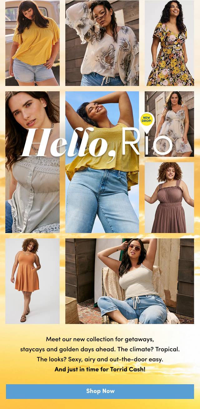 Hello, Rio New Drop | Meet our new collection for getaways, staycays and golden days ahead. | The climate? | Tropical. | The looks? | Sexy, airy and out-the-door easy. | And just in time for Torrid Cash! | Shop Now >