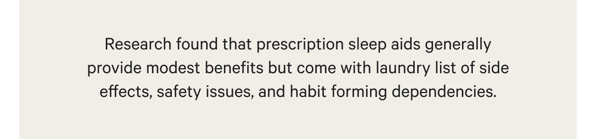 Research found that prescription sleep aids generally provide modest benefits but come with laundry list of side effects, safety issues, and habit forming dependencies.