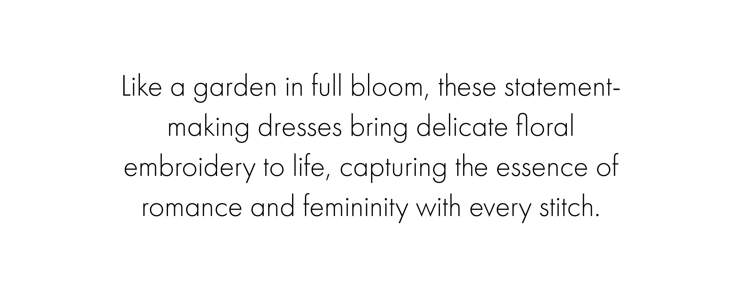 Like a garden in full bloom, these statement-making dresses bring delicate floral embroidery to life, capturing the essence of romance and femininity with every stitch.