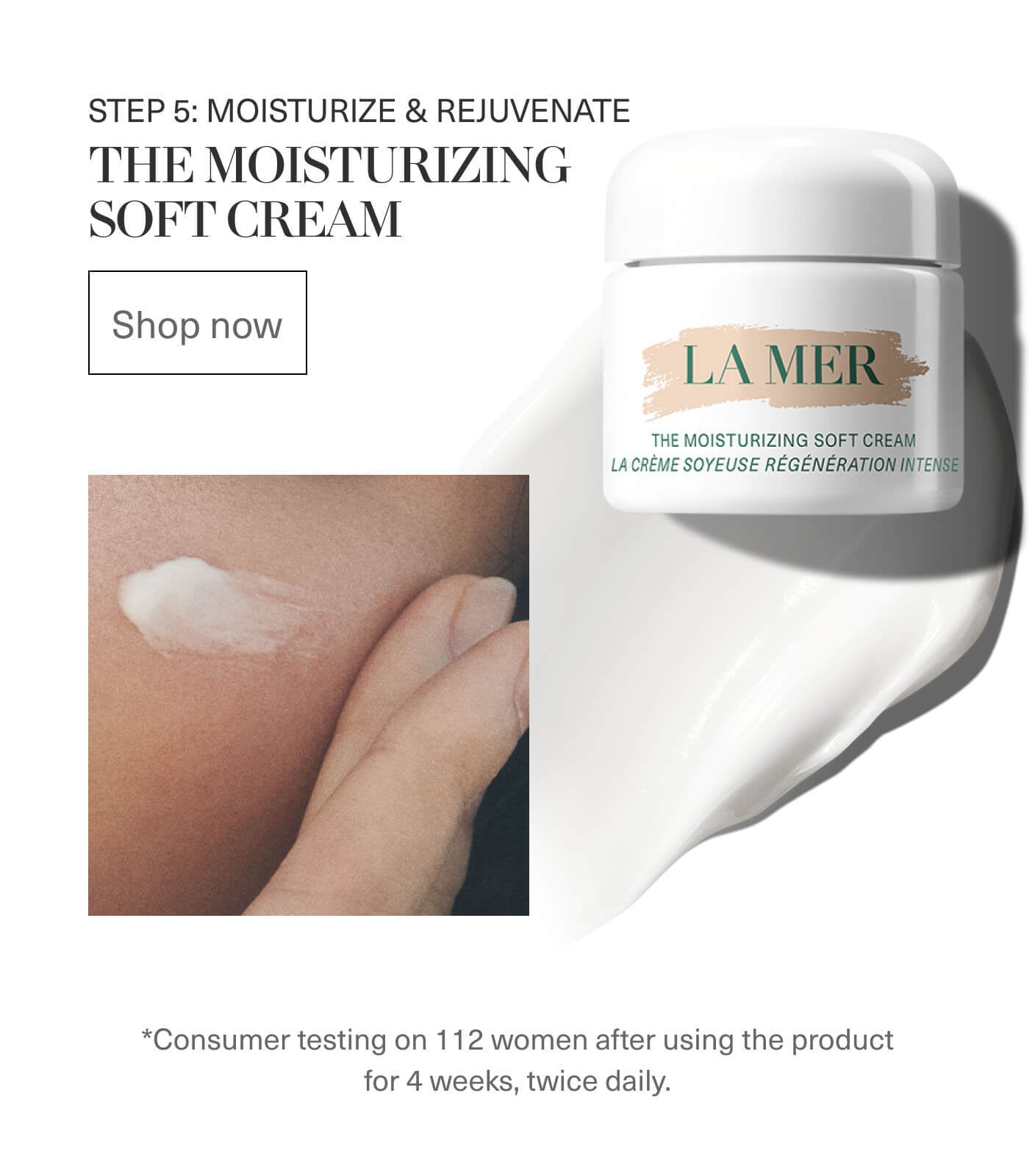 STEP 5: MOISTURIZE & REJUVENATE | THE MOISTURIZING SOFT CREAM | Shop now | LA MER | *Consumer testing on 112 women after using the product for 4 weeks, twice daily.