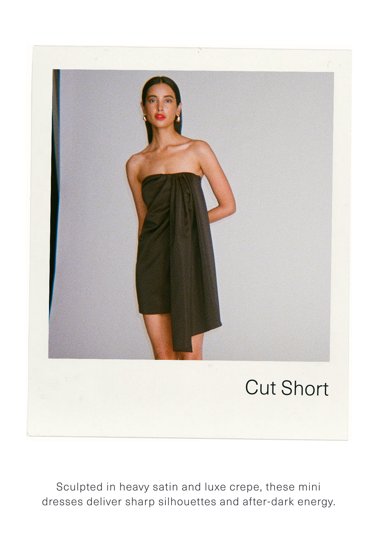 Cut Short. Sculpted in heavy satin and luxe crepe, these mini dresses deliver sharp silhouettes and after-dark energy. Shop Minis