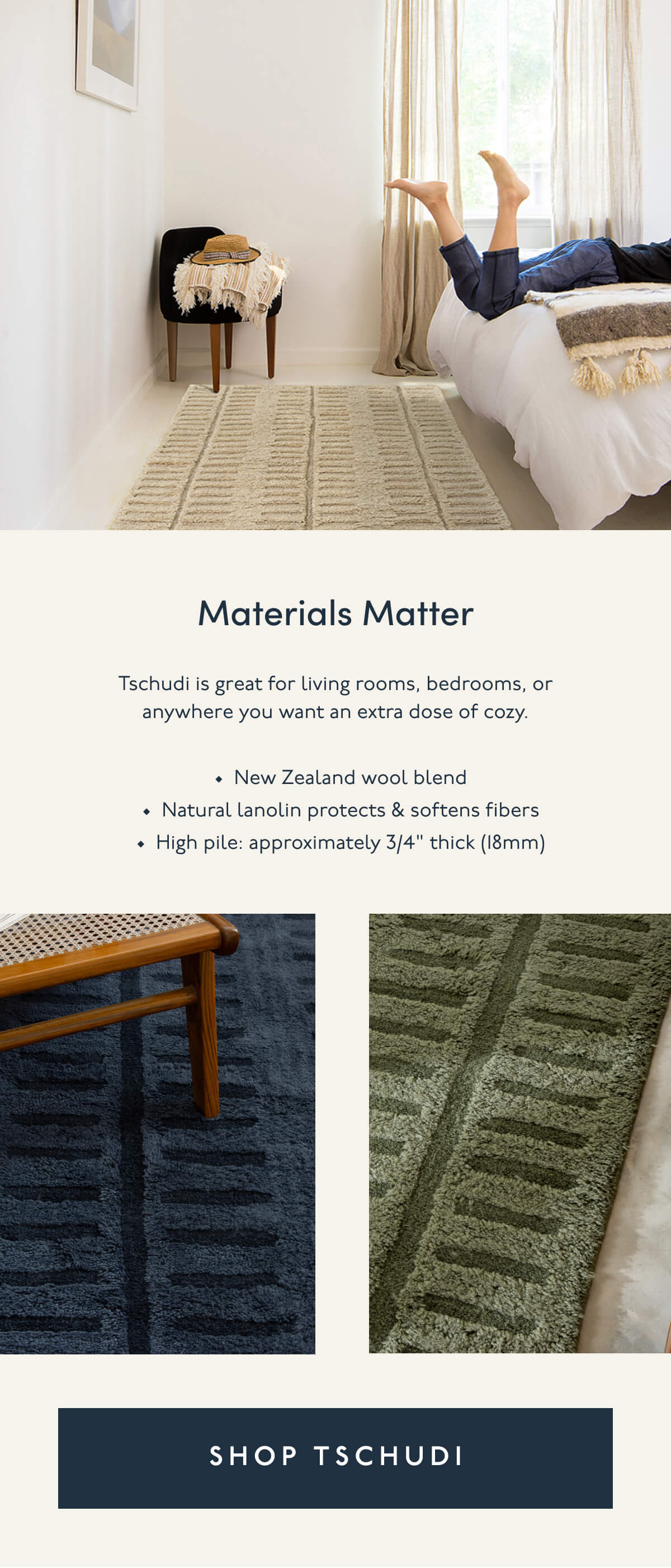 Materials Matter | Tschudi is great for living rooms, bedrooms, or anywhere you want an extra dose of cozy. | New Zealand wool blend | Natural lanolin protects & softens fibers | High pile: approximately 3/4" thick (18mm) | [ SHOP TSCHUDI ]