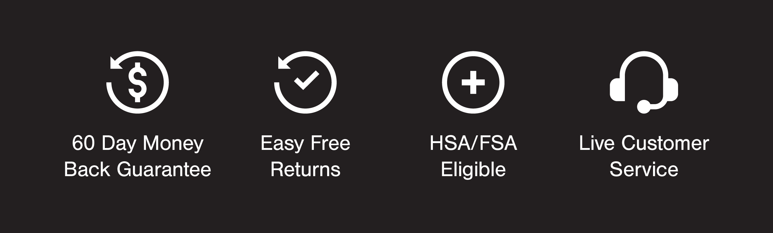 60 Day Money Back Guarantee, Live customer service, Easy Free Returns, HSA/FSA Eligible