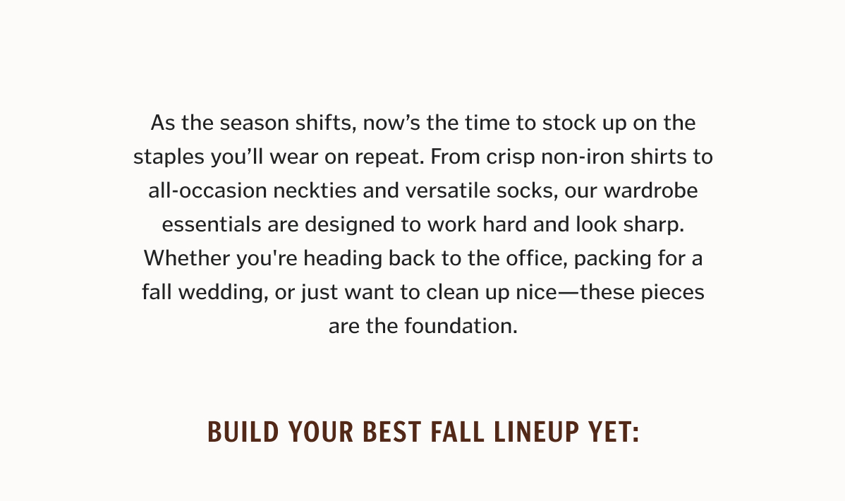 As the season shifts, now’s the time to stock up on the staples you’ll wear on repeat. From crisp non-iron shirts to all-occasion neckties and versatile socks, our wardrobe essentials are designed to work hard and look sharp. Whether you're heading back to the office, packing for a fall wedding, or just want to clean up nice—these pieces are the foundation.