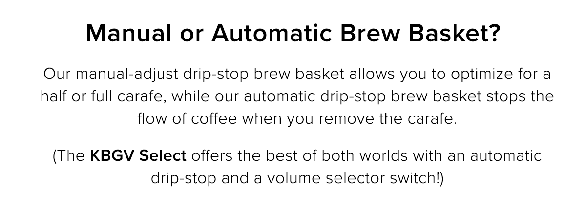 Manual or Automatic Brew Basket Our manual-adjust drip-stop brew baskets allow you to optimize brewing a half or full carafe, while our automatic drip-stop brew baskets stop the flow of coffee when you remove the carafe. (The KBGV Select offers the best of both worlds with an automatic drip-stop and a volume selector switch!)