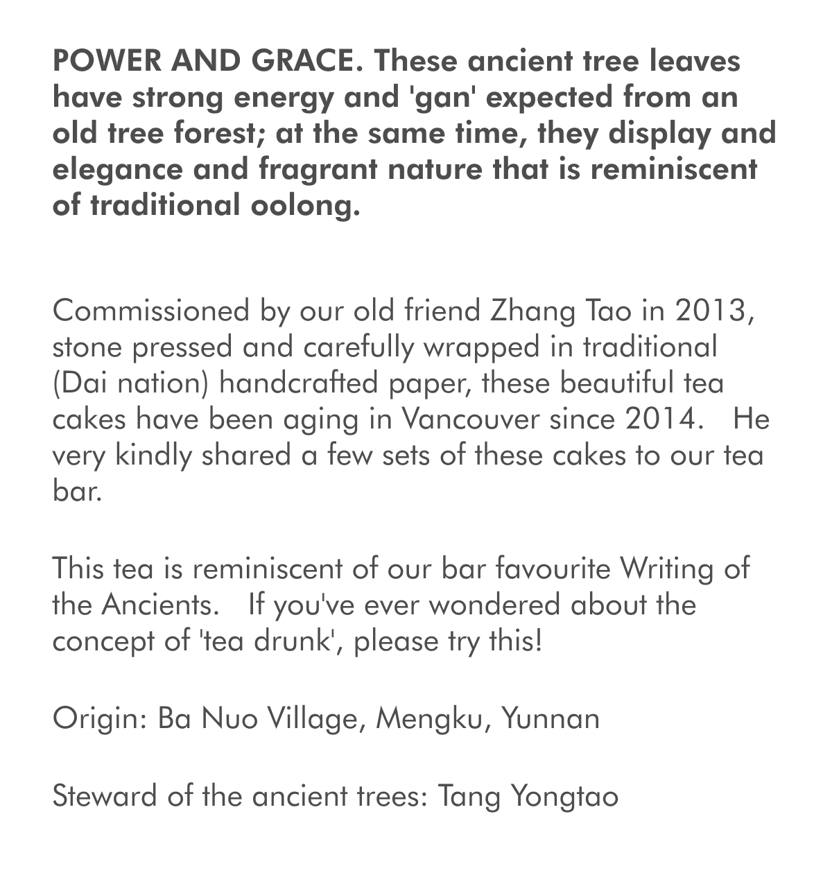 POWER AND GRACE. These ancient tree leaves have strong energy and 'gan' expected from an old tree forest; at the same time, they display and elegance and fragrant nature that is reminiscent of traditional oolong. Commissioned by our old friend Zhang Tao in 2013, stone pressed and carefully wrapped in traditional (Dai nation) handcrafted paper, these beautiful tea cakes have been aging in Vancouver since 2014. &nbsp;He very kindly shared a few sets of these cakes to our tea bar. This tea is reminiscent of our bar favourite Writing of the Ancients. &nbsp;If you've ever wondered about the concept of 'tea drunk', please try this! Origin: Ba Nuo Village, Mengku, Yunnan Steward of the ancient trees: Tang Yongtao