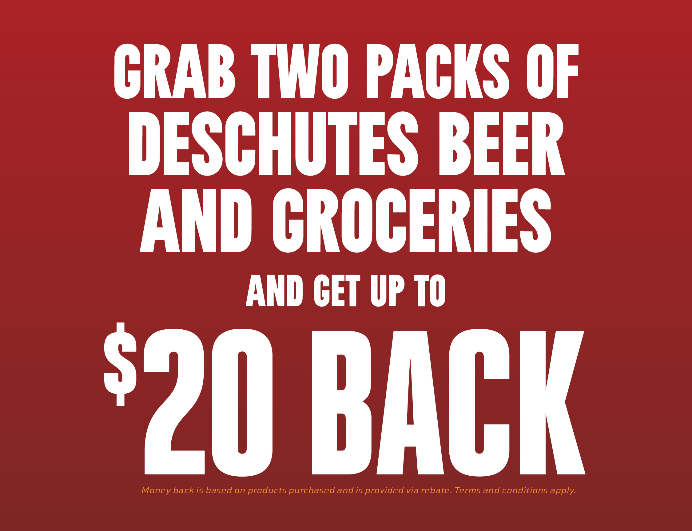 Grab two 6 packs of Deschutes products with your grocerie and get up to $20 back. Terms and conditions apply.