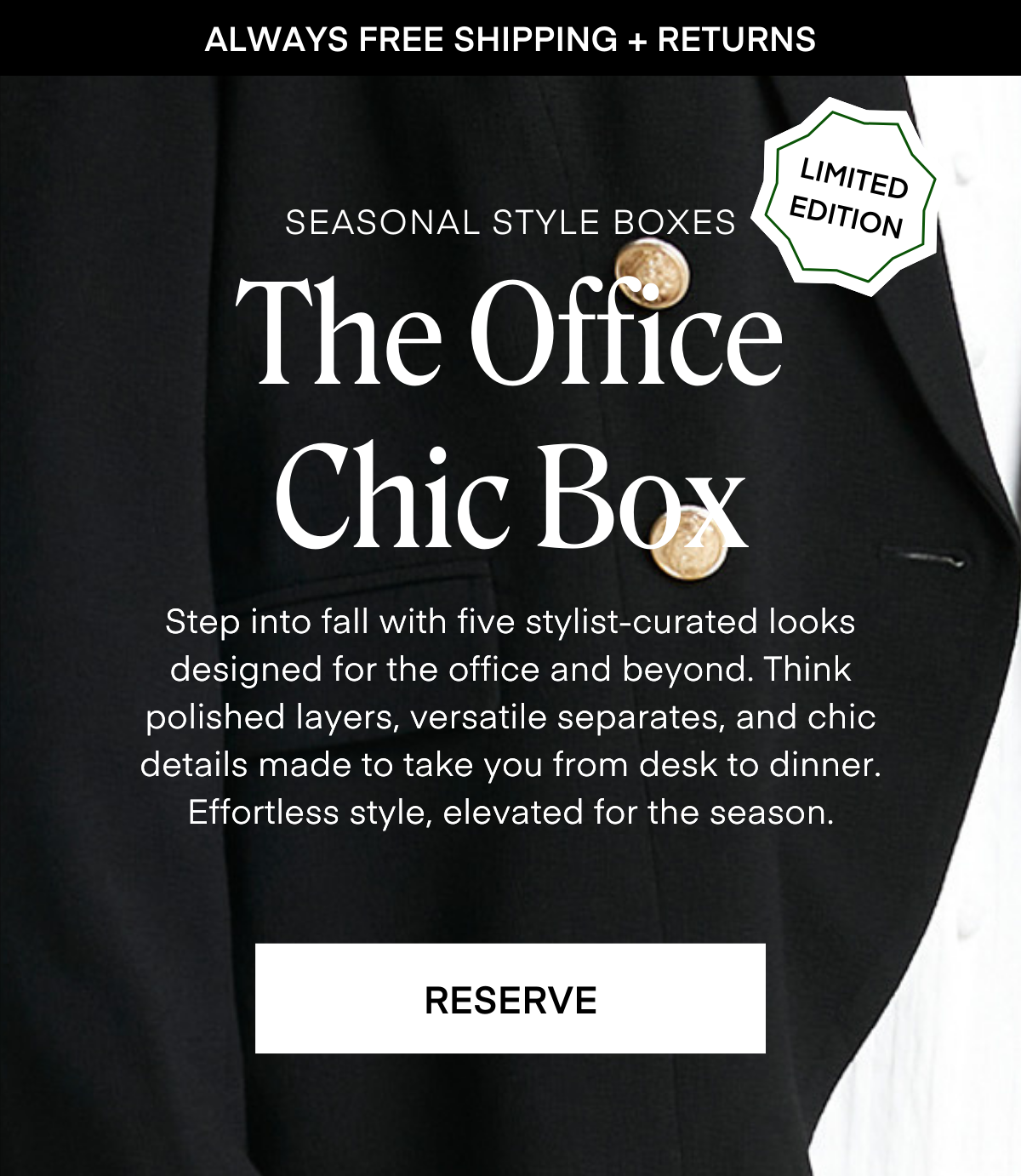 ALWAYS FREE SHIPPING + RETURNS
LIMITED EDITION
SEASONAL STYLE BOXES The Office
Chic Box Step into fall with five stylist-curated looks designed for the office and beyond. Think polished layers, versatile separates, and chic details made to take you from desk to dinner.
Effortless style, elevated for the season.
RESERVE