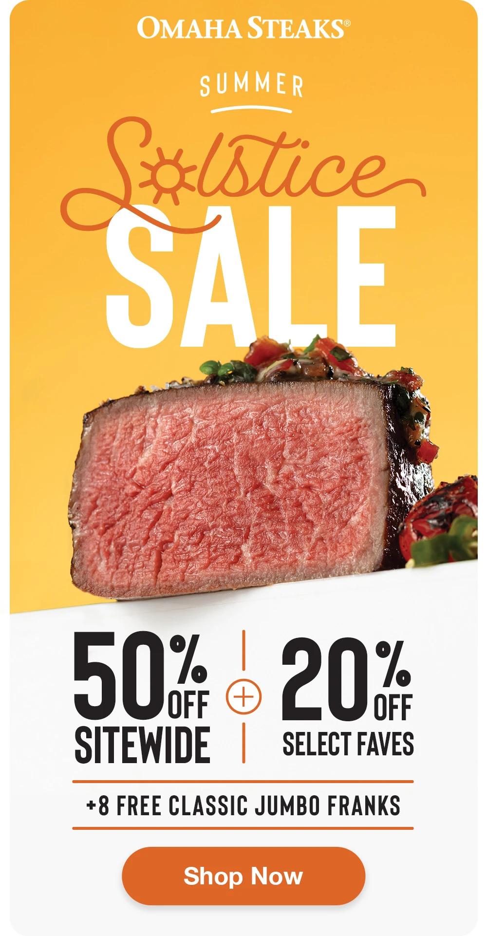 OMAHA STEAKS®

SUMMER
SOLSTICE
SALE

50% OFF SITEWIDE + 20% OFF SELECT FAVES
+ 8 FREE CLASSIC JUMBO FRANKS

SHOP NOW
