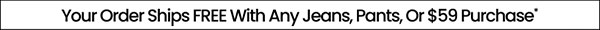 Your Order Ships FREE With Any Jeans, Pants, Or $59 Purchase*