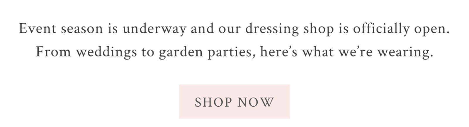 Event season is underway and our dressing shop is officially open. From weddings to garden parties, here’s what we’re wearing.   <SHOP THE EDIT>