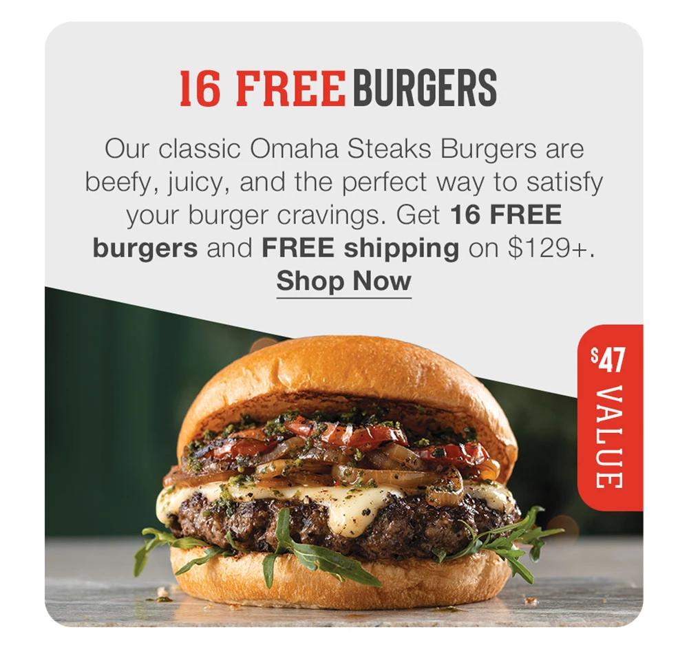 16 FREE BURGERS

Our classic Omaha Steaks Burgers are beefy, juicy, and the perfect way to satisfy your burger cravings. Get 16 FREE burgers and FREE shipping on $129+.
Shop Now

$47 VALUE

