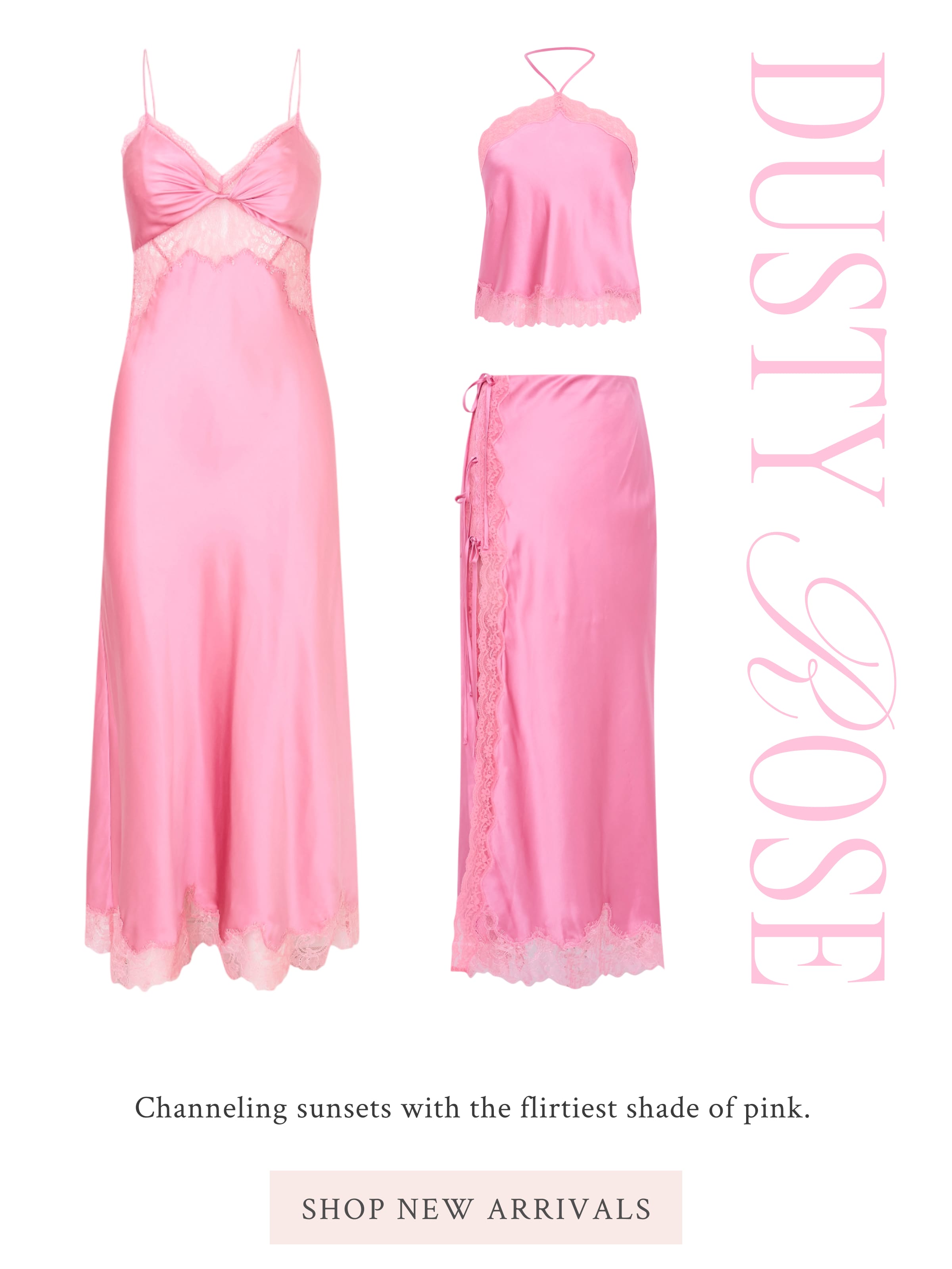 DUSTY ROSE Channeling sunsets with the flirtiest shade of pink.  <SHOP NEW ARRIVALS>
