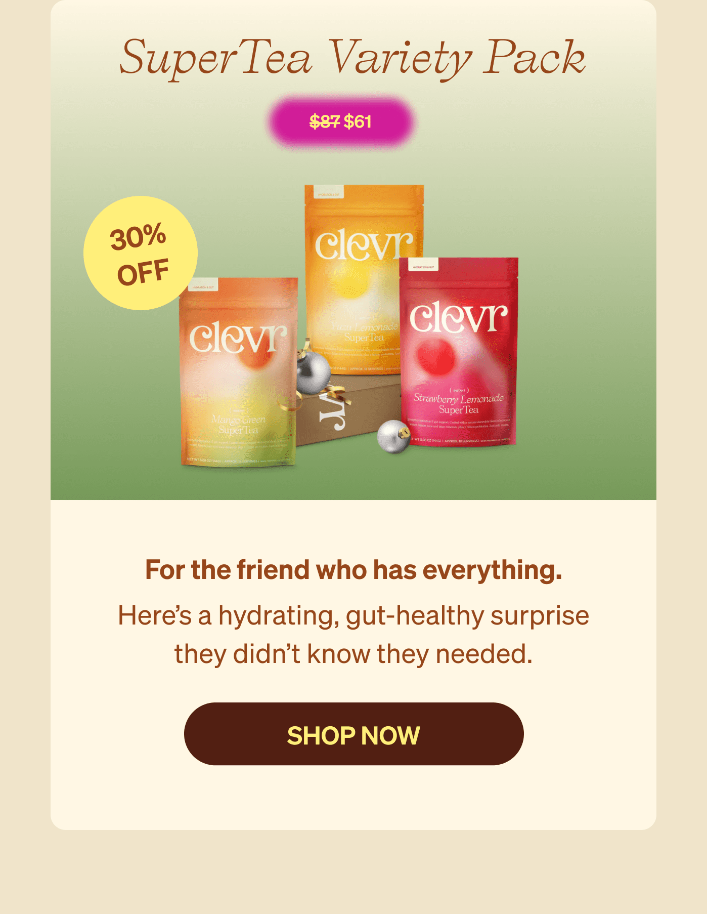 SuperTea Variety Pack $61 30% Off - For the friend who has everything. Here’s a hydrating, gut-healthy surprise they didn’t know they needed. [SHOP NOW]