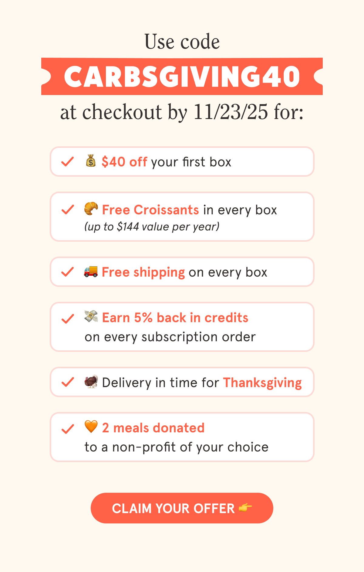 Use code CARBSGIVING40 at checkout by 11/23/25 for: 💰 $40 off your first subscription box 🥐 Free Croissants in every box (up to $144 value per year) 🚚 Free shipping on every box 💳 5% back in credits on every subscription order 🦃Delivery in time for Thanksgiving 🧡 2 meals donated to a non-profit of your choice  CTA: CLAIM YOUR OFFER 👉