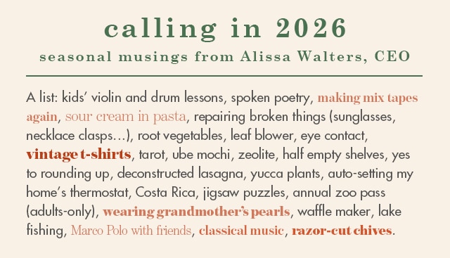 calling in 2026: kids’ violin and drum lessons, spoken poetry, making mix tapes again, sour cream in pasta, repairing broken things (sunglasses, necklace clasps…), root vegetables, leaf blower, eye contact, vintage t-shirts, tarot, ube mochi, zeolite, half empty shelves, yes to rounding up, deconstructed lasagna, yucca plants, auto-setting my home’s thermostat, Costa Rica, jigsaw puzzles, annual zoo pass (adults-only), wearing grandmother’s pearls, waffle maker, lake fishing, Marco Polo with friends, classical music, razor-cut chives.