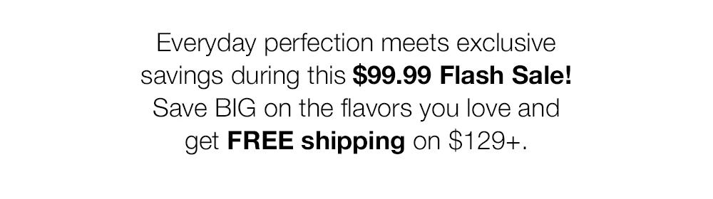 Everyday perfection meets exclusive savings during this $99.99 Flash Sale!
Save BIG on the flavors you love and get FREE shipping on $129+.

