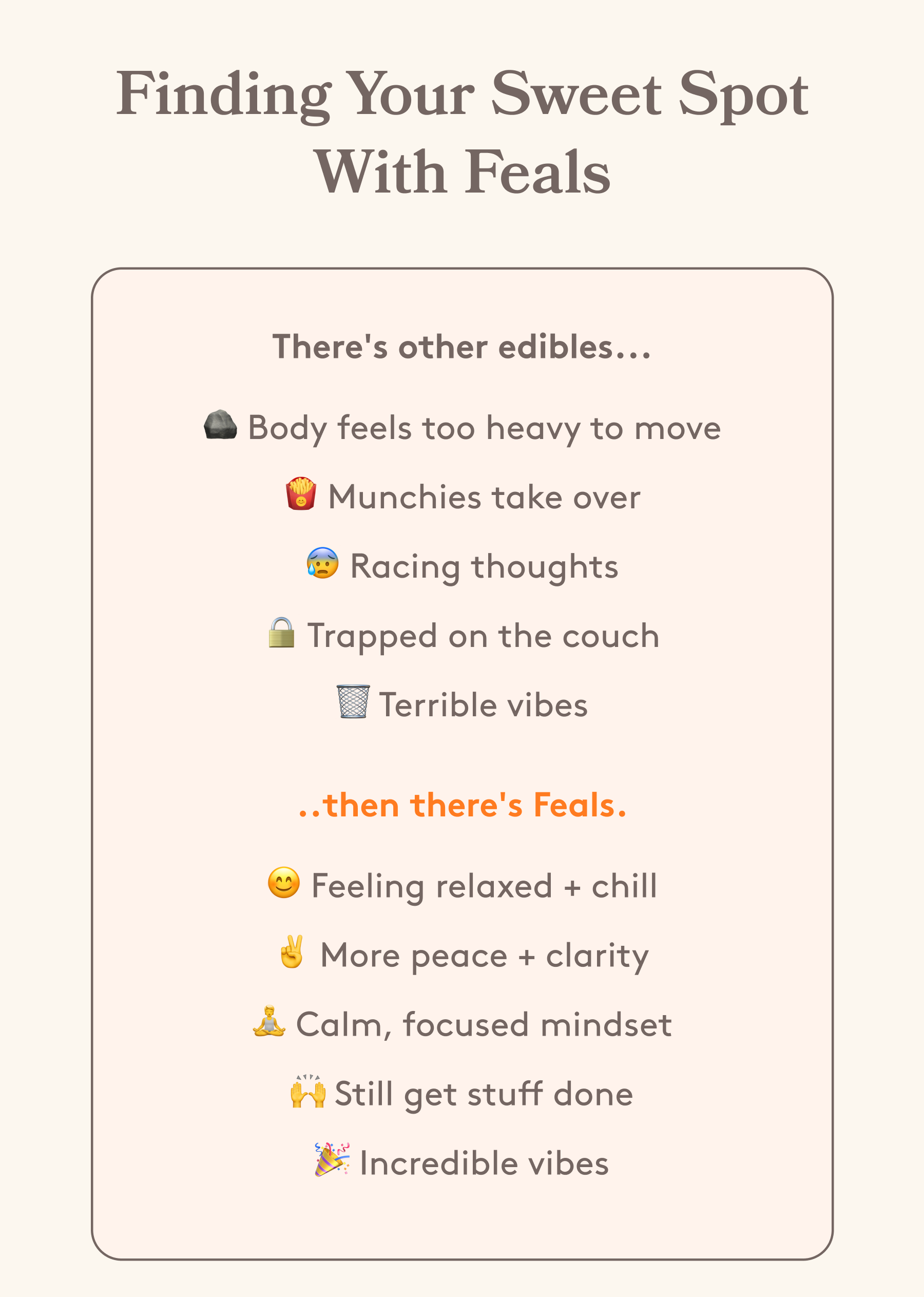 Finding Your Sweet Spot With Feals | There's other edibles... 🪨 Body feels too heavy to move 🍟 Munchies take over 😰 Racing thoughts 🔒 Trapped on the couch 🗑️ Terrible vibes ..then there's Feals. 😊 Feeling relaxed + chill ✌️ More peace + clarity 🧘 Calm, focused mindset 🙌 Still get stuff done 🎉 Incredible vibes