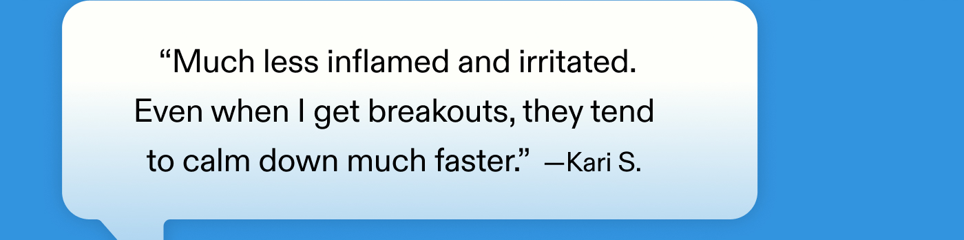 “Much less inflamed and irritated. Even when I get breakouts, they tend to calm down much faster.” – Kari S.