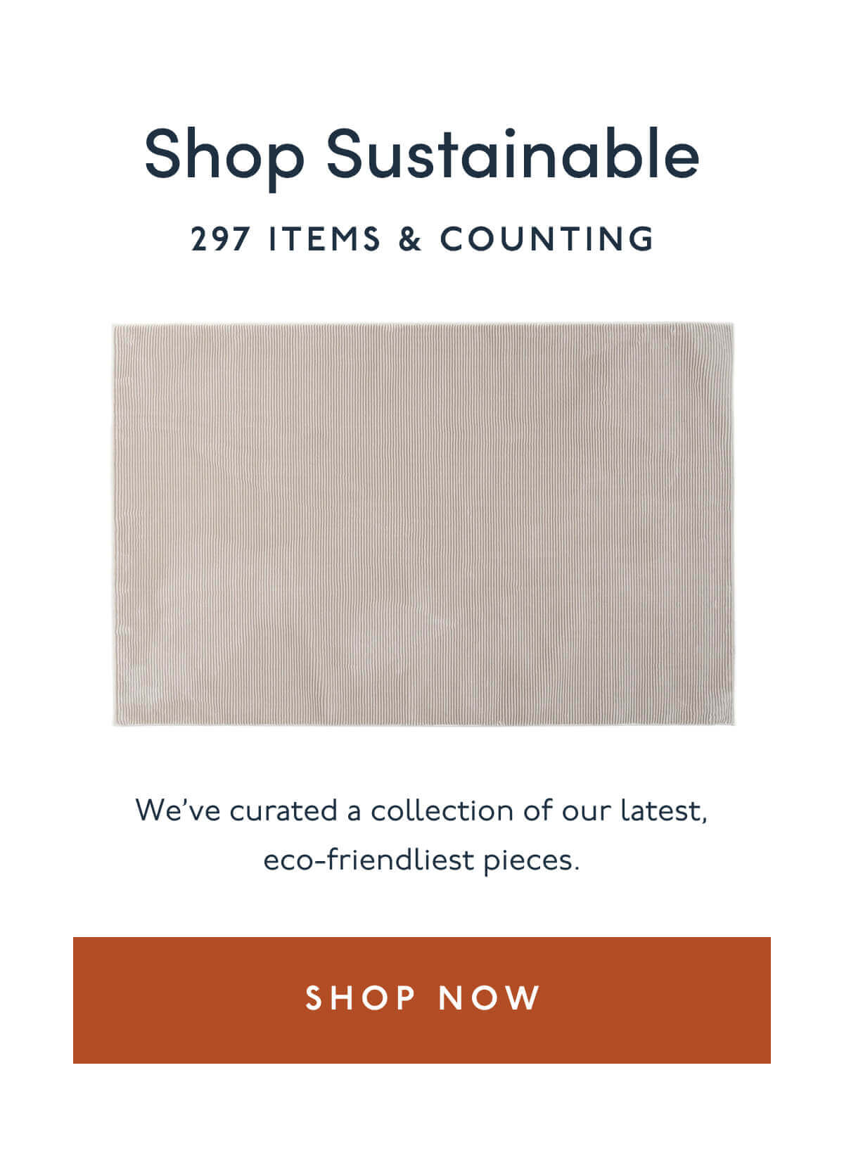 Shop Sustainable | 297 Items & Counting | We’ve curated a collection of our latest, eco-friendliest pieces. | [ Shop Now ]