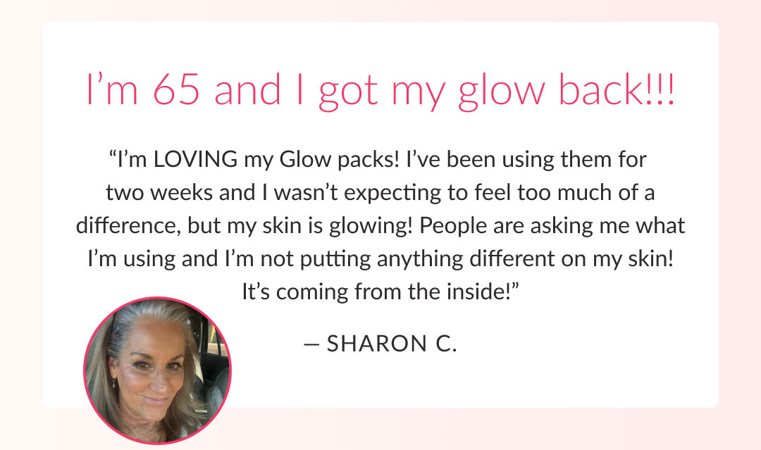 I’m 65 and I got my glow back!!! “I’m LOVING my Glow packs! I’ve been using them for  two weeks and I wasn’t expecting to feel too much of a difference, but my skin is glowing! People are asking me what I’m using and I’m not putting anything different on my skin! It’s coming from the inside!”  — Sharon C. 