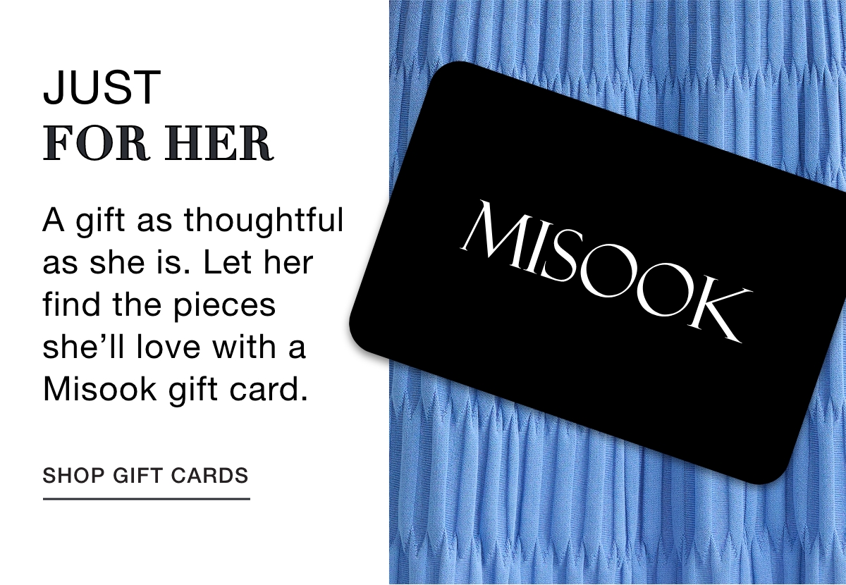 JUST FOR HER  A gift as thoughtful as she is. Let her find the pieces she’ll love with a Misook gift card. SHOP GIFT CARDS >>