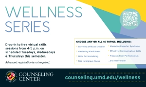 Wellness Series promo: Drop-in to free virtual skills sessions from 4-5 p.m. on scheduled Tuesdays, Wednesdays & Thursdays this semester. Advanced registration is not required. Choose any of all 16 topics, including: surviving difficult emotion, mastering mindfulness, skills for socializing, tips to improve focus, managing imposter syndrome, effective communication skills, freedom from perfectionism ... and many more! counseling.umd.edu/wellness