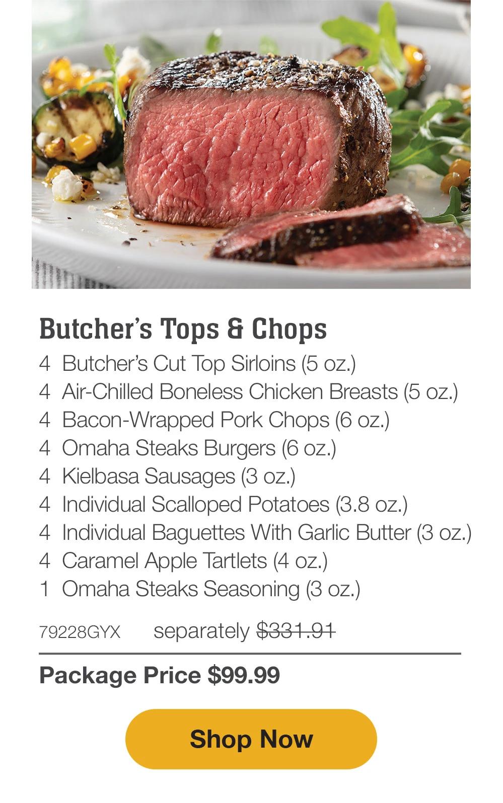 Butcher's Tops & Chops - 4 BUTCHER'S TOP & CHOPS-4 BUTCHER'S CUT TOP SIRLOINS (5 OZ.)- 4 AIR-CHILLED BONELESS CHICKEN BREASTS (5 OZ.)-4 BACON WRAPPED PORK CHOPS (6 OZ.)- 4 OMAHA STEAKS BURGERS (6 OZ.)-4 KIELBASA SAUSAGES (3 OZ.)- 4 INDIVIDUAL BAGUETTES WITH GARLIC BUTTER (3 OZ.)- 4 INDIVIDUAL SCALLOPED POTATOES (3.8 OZ)-4 CARAMEL APPLE TARTLETS (4 OZ.)- 1 OMAHA STEAKS SEASONING (3 OZ.)- 79228GYX separately $321.91| Package Price $99.99 || SHOP NOW
