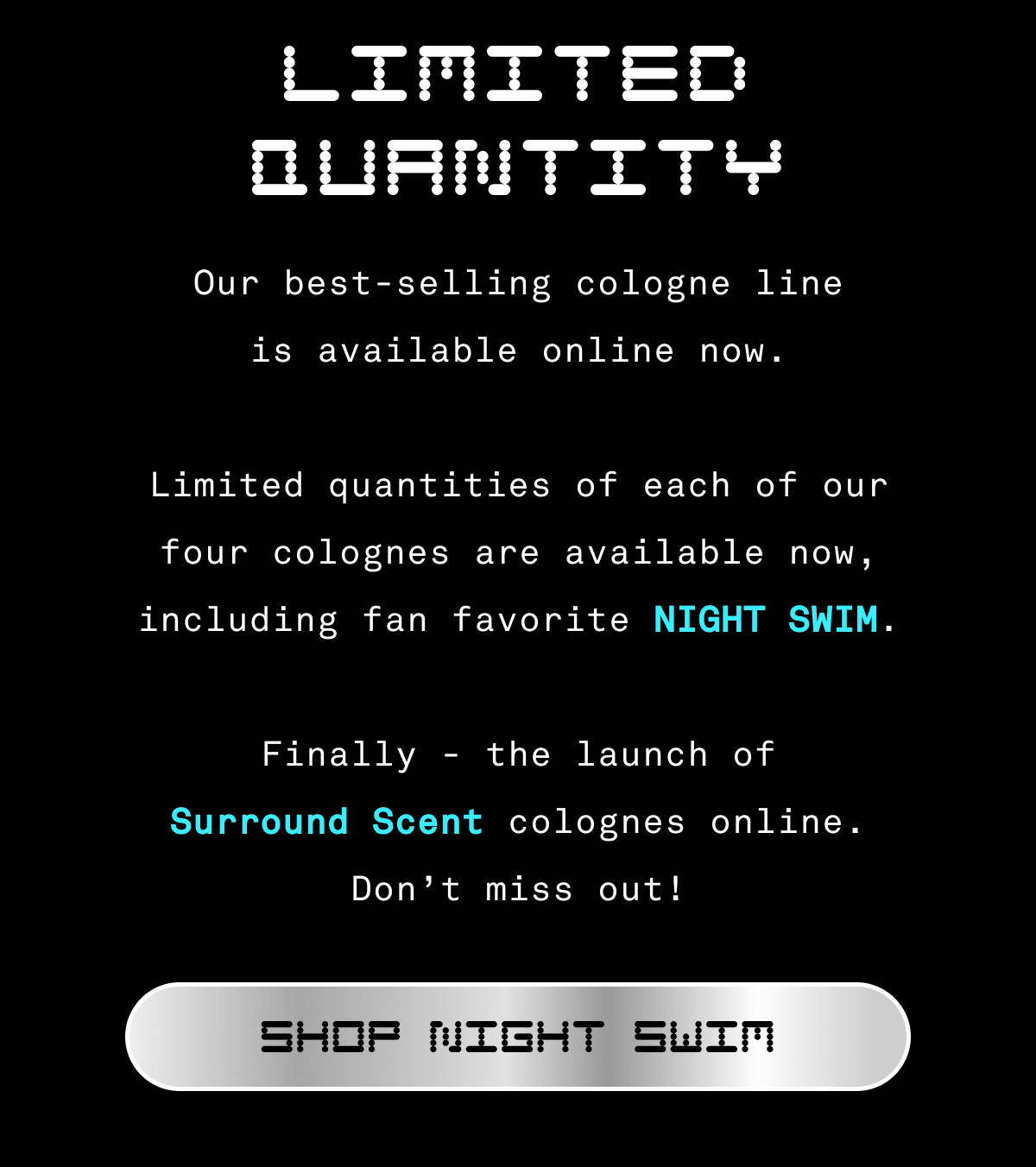 LIMITED QUANTITY Our best-selling cologne line is available online now. Limited quantities of each of our four cologne are available now, including fan favorite NIGHT SWIM.    Finally - the launch of Surround Scent colognes online. Don’t miss out! | SHOP NIGHT SWIM
