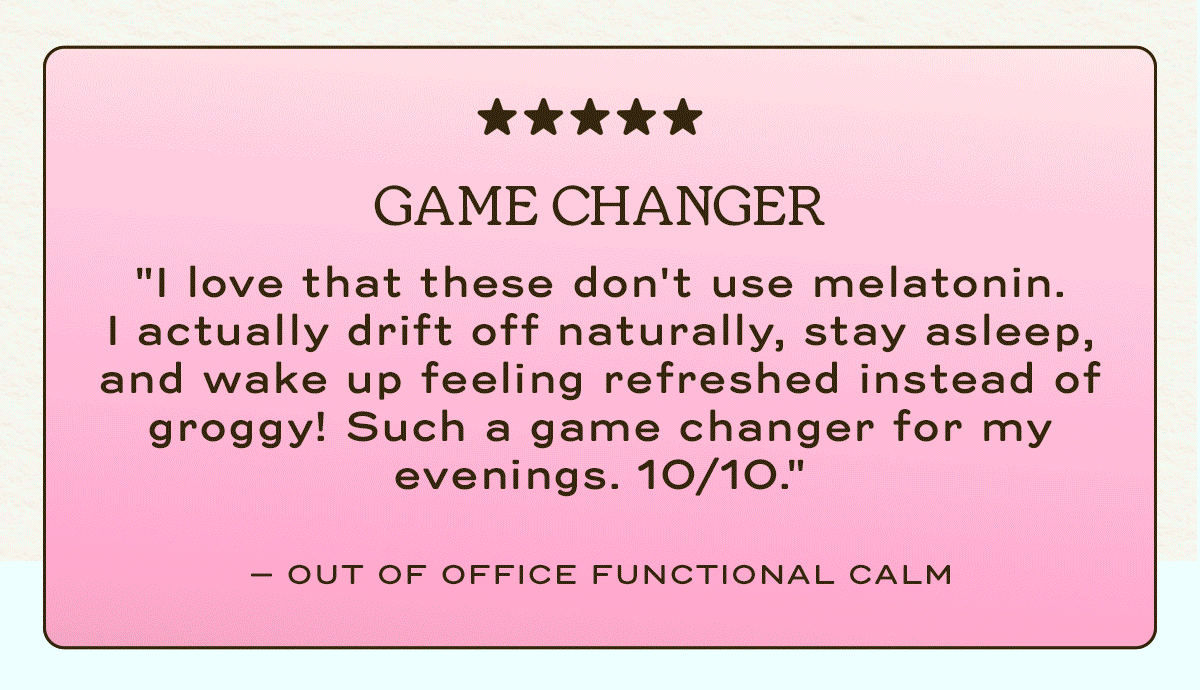 Game Charger | " I love that these don't use melatonin. | My Go-To | " These have become part of my daily routine. 