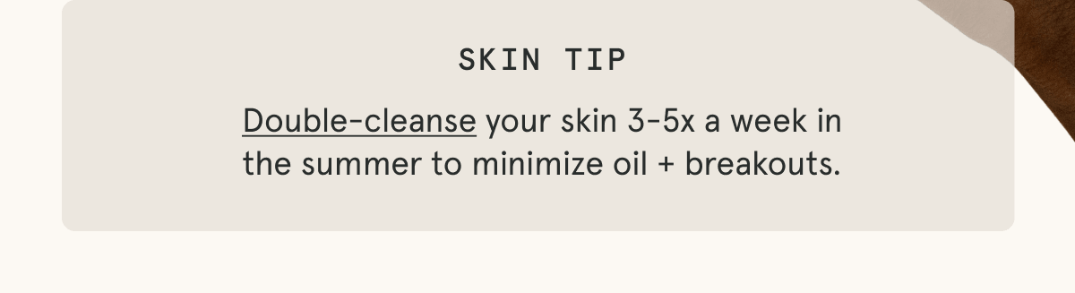 Skin Tip: Double-cleanse your skin 3-5x a week in the summer to minimize oil + breakouts.