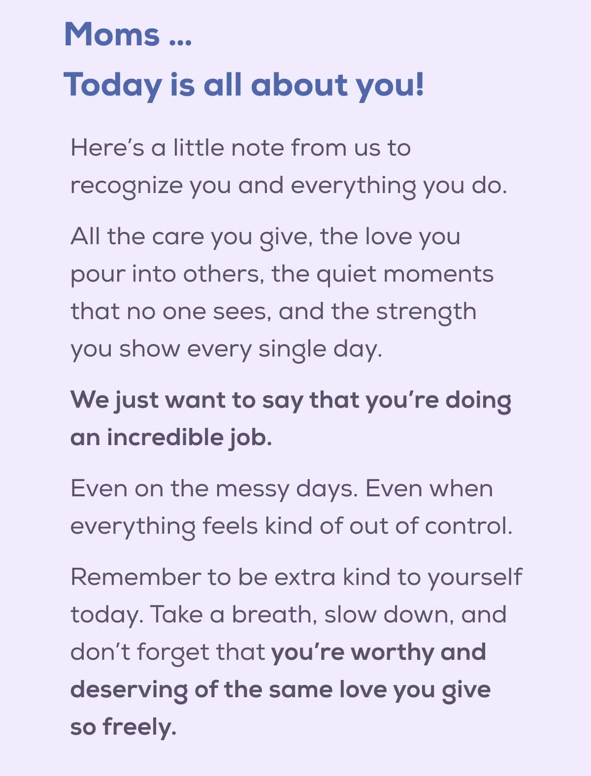 Moms … Today is all about you!  Here’s a little note from us to recognize you and everything you do. All the care you give, the love you pour into others, the quiet moments that no one sees, and the strength you show every single day.   We just want to say that you’re doing an incredible job.  Even on the messy days. Even when everything feels kind of out of control.  Remember to be extra kind to yourself today. Take a breath, slow down, and don’t forget that you’re worthy and deserving of the same love you give so freely.