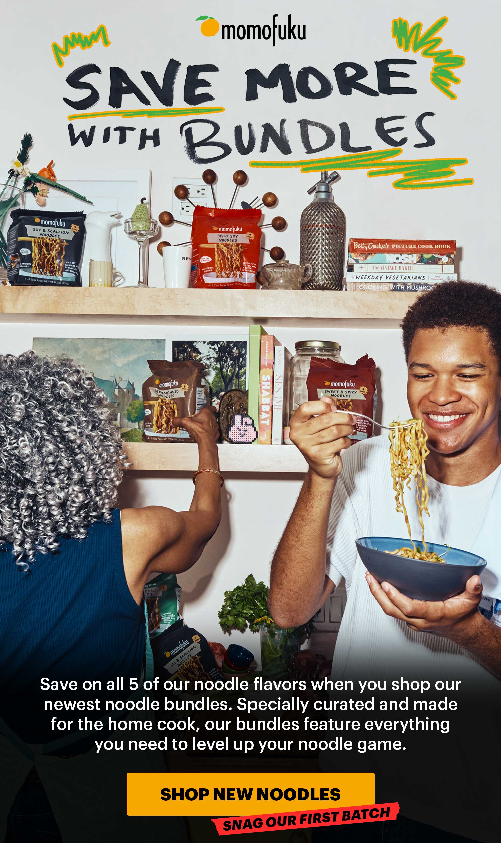 Header: SAVE MORE WITH BUNDLES Sub-header: Save on all 5 of our noodle flavors when you shop our newest noodle bundles. Specially curated and made for the home cook, our bundles feature everything you need to level up your noodle game.   CTA: SHOP NEW NOODLES. TAG: SNAG OUR FIRST BATCH