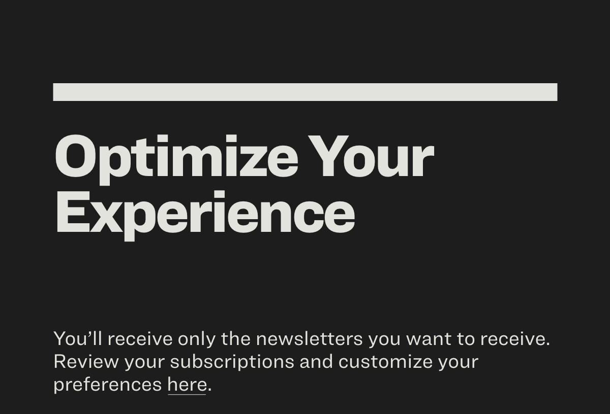 Optimize Your Experience You’ll receive only the newsletters you want to receive. Review your subscriptions and customize your preferences here.