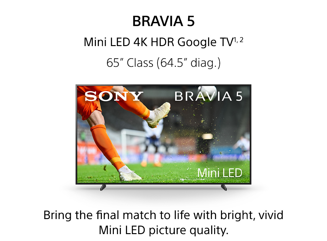 Bravia 5 | Mini LED 4K HDR Google TV1,2 65inch Class (64.5inch diag.) Bring the final match to life with bright, vivid Mini LED picture quality.