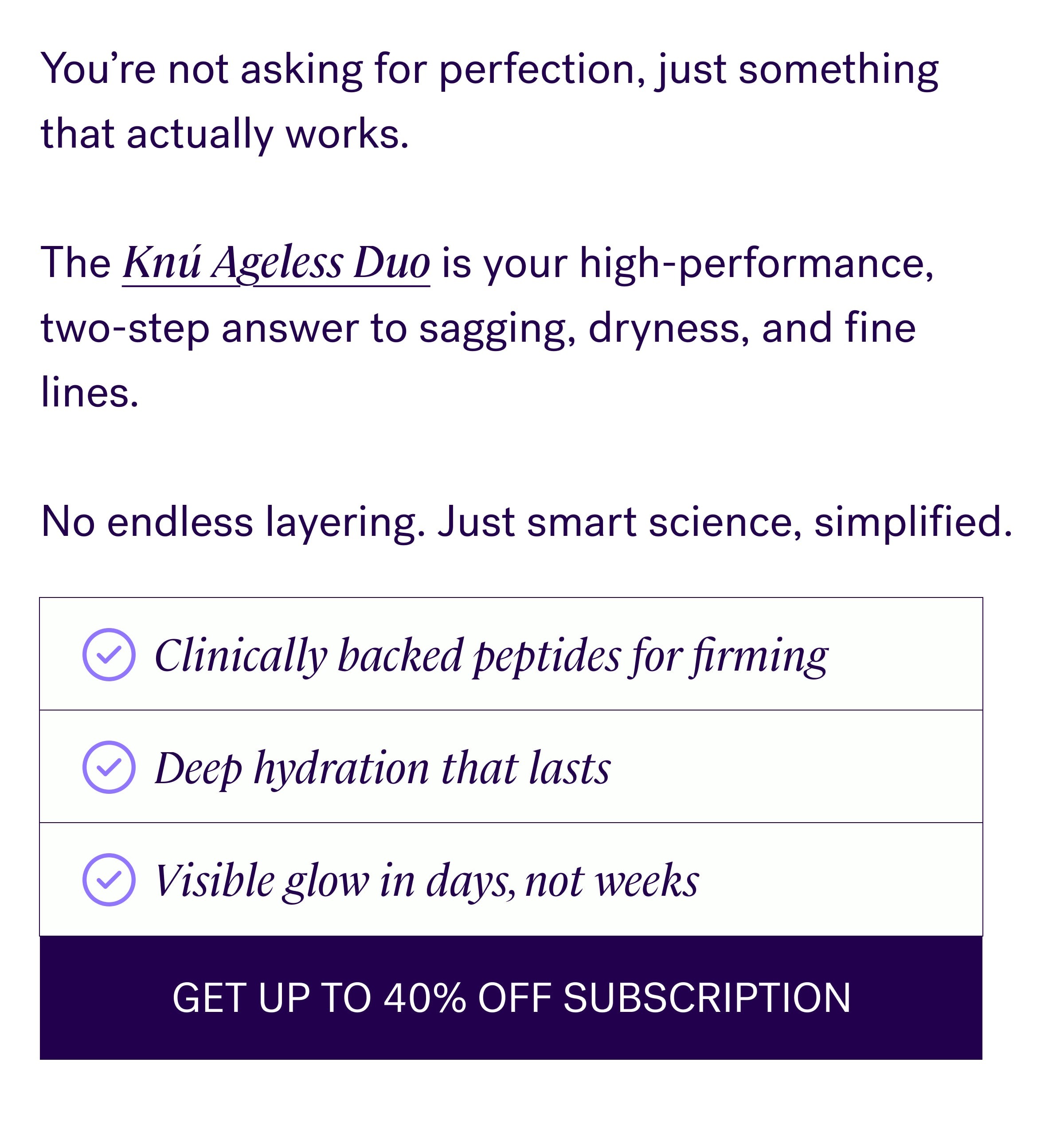 You’re not asking for perfection, just something that actually works.&nbsp; &nbsp; The Knú Ageless Duo is your high-performance, two-step answer to sagging, dryness, and fine lines. &nbsp; &nbsp; No endless layering. Just smart science, simplified. Clinically backed peptides for firming Deep hydration that lasts Visible glow in days, not weeks GET UP TO 40% OFF SUBSCRIPTION