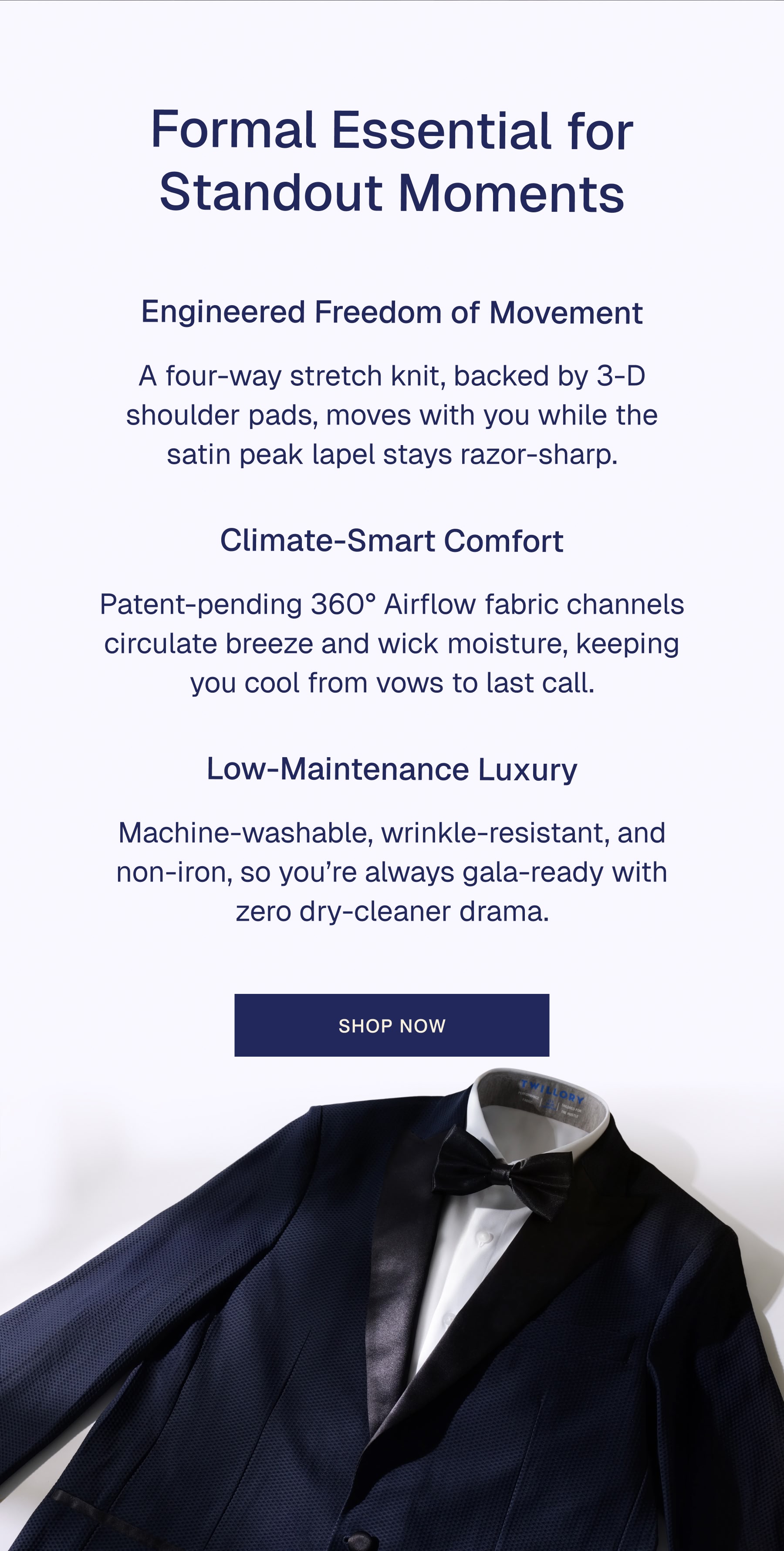 Formal Essential for Standout Moments Engineered Freedom of Movement A four-way stretch knit, backed by 3-D shoulder pads, moves with you while the satin peak lapel stays razor-sharp.