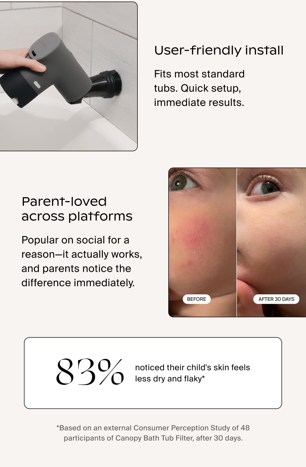User-friendly install | Fits most standard tubs. Quick setup, immediate results. | Parent-loved across platforms | Popular on social for a reason—it actually works, and parents notice the difference immediately. | 83% noticed their child's skin feels less dry and flaky* | *Based on an external Consumer Perception Study of 48 participants of Canopy Bath Tub Filter, after 30 days.