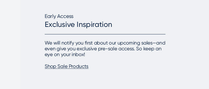 Early Access. Exclusive Inspiration. We will notify you first about our upcoming sales—and even give you exclusive pre-sale access. So keep an eye on your inbox! Shop Sale Products