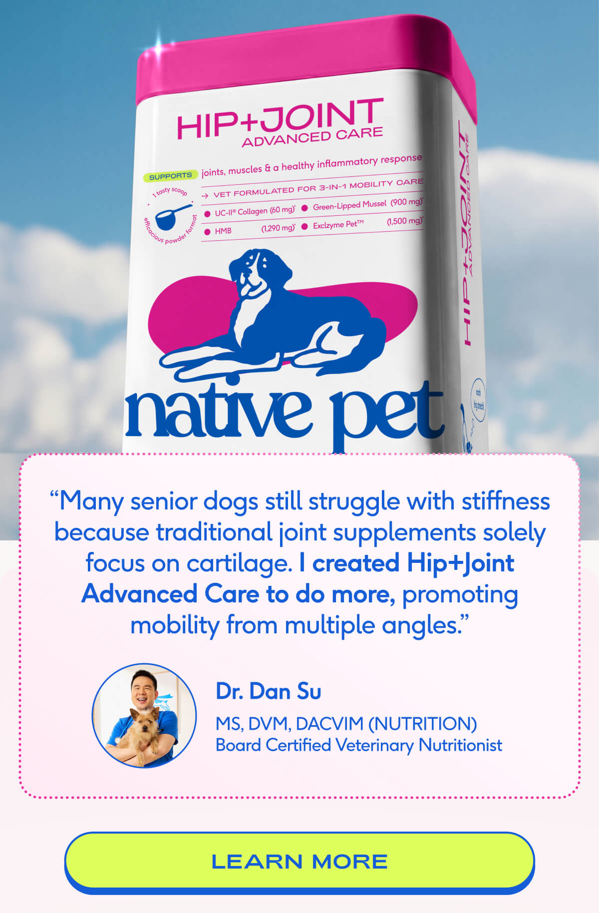 “Many senior dogs still struggle with stiffness because traditional joint supplements solely focus on cartilage. I created Hip+Joint Advanced Care to do more, promoting mobility from multiple angles.” Dr. Dan Su MS, DVM, DACVIM (NUTRITION) Board Certified Veterinary Nutritionist learn more